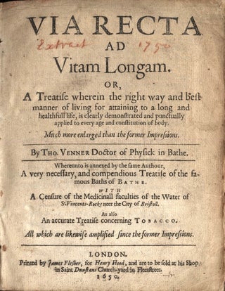 Via Recta Ad Vitam Longam. Or, A Treatise wherein the right way and best manner of living for attaining to a long and heathfull life...Whereunto is added...A very necessary, and compendious Treatise of the famous Baths of Bathe. With A Censure f the Medicinall faculties of the Water of St. Vincents-Rocks neer the City of Bristoll. As Also An accurate Treatise concerning Tobacco